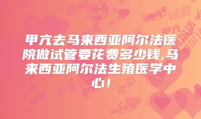 甲亢去马来西亚阿尔法医院做试管要花费多少钱,马来西亚阿尔法生殖医学中心!