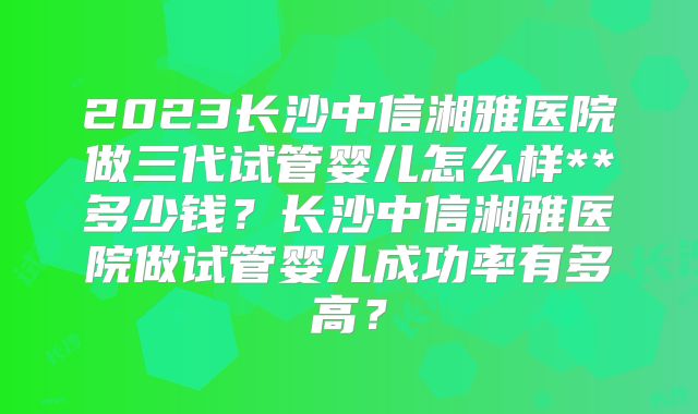 2023长沙中信湘雅医院做三代试管婴儿怎么样**多少钱?长沙中信湘雅医院做试管婴儿成功率有多高?
