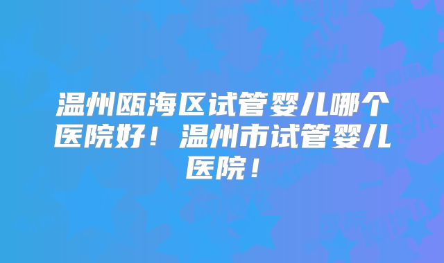 温州瓯海区试管婴儿哪个医院好！温州市试管婴儿医院！