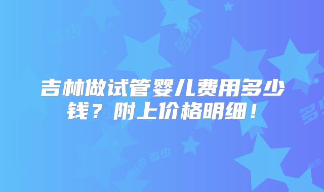 吉林做试管婴儿费用多少钱？附上价格明细！