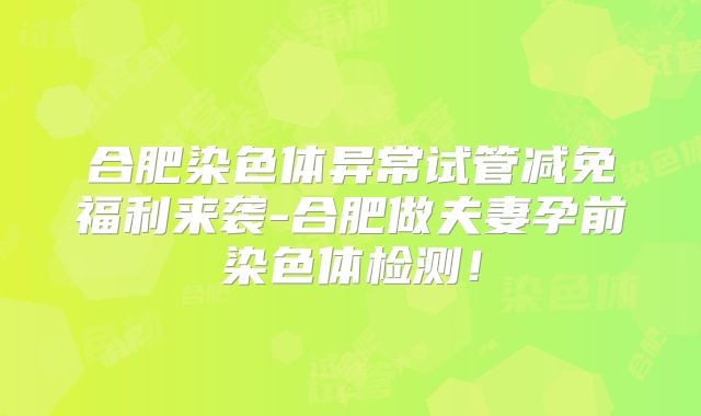 合肥染色体异常试管减免福利来袭-合肥做夫妻孕前染色体检测！