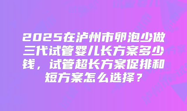 2025在泸州市卵泡少做三代试管婴儿长方案多少钱,试管超长方案促排和短方案怎么选择?
