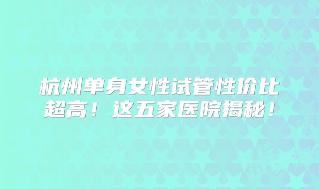 杭州单身女性试管性价比超高!这五家医院揭秘!