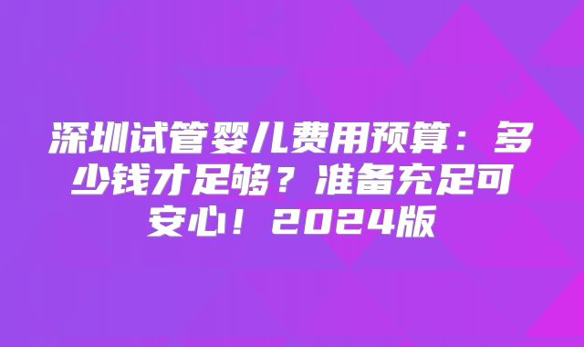 深圳试管婴儿费用预算：多少钱才足够？准备充足可安心！2024版