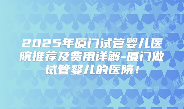 2025年厦门试管婴儿医院推荐及费用详解-厦门做试管婴儿的医院！
