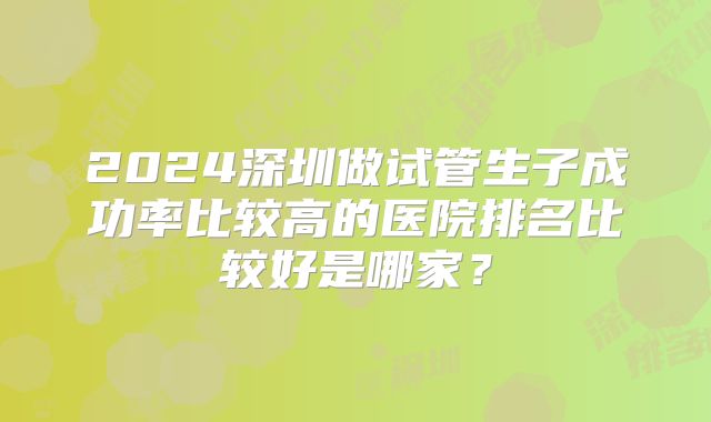 2024深圳做试管生子成功率比较高的医院排名比较好是哪家？