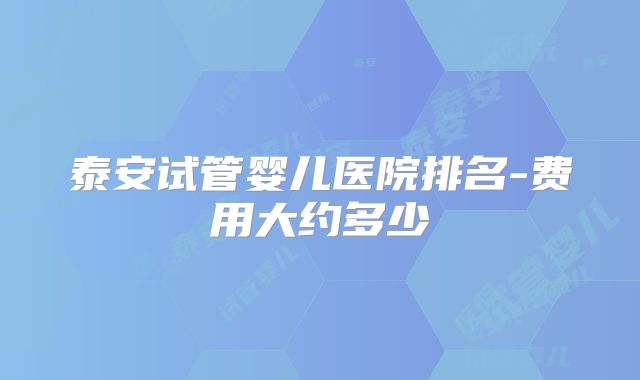 泰安试管婴儿医院排名-费用大约多少