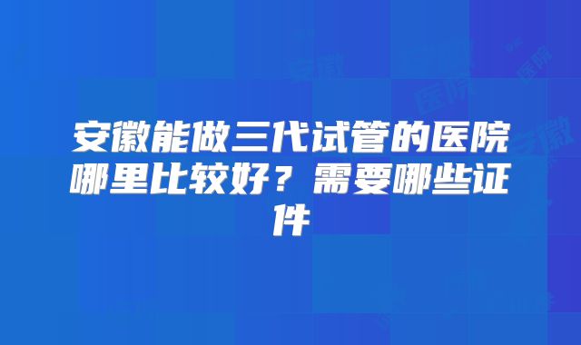 安徽能做三代试管的医院哪里比较好？需要哪些证件