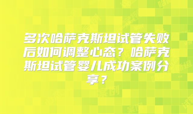 多次哈萨克斯坦试管失败后如何调整心态？哈萨克斯坦试管婴儿成功案例分享？