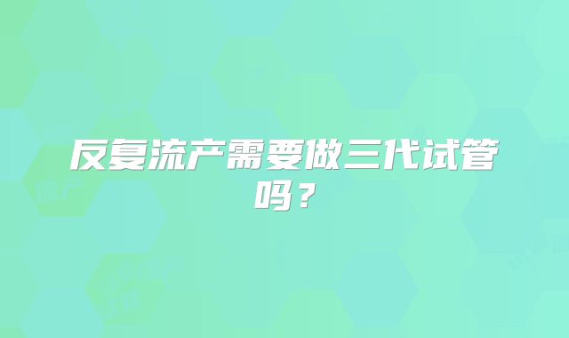 反复流产需要做三代试管吗？