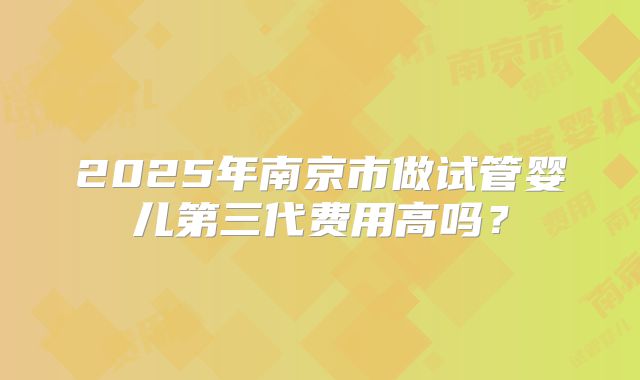 2025年南京市做试管婴儿第三代费用高吗？