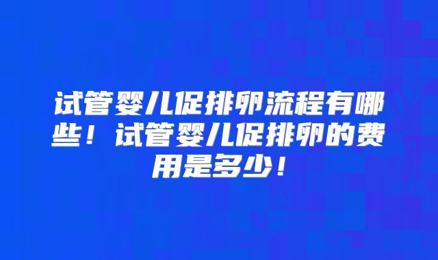 试管婴儿促排卵流程有哪些！试管婴儿促排卵的费用是多少！