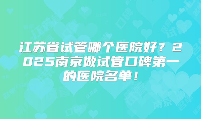 江苏省试管哪个医院好？2025南京做试管口碑第一的医院名单！