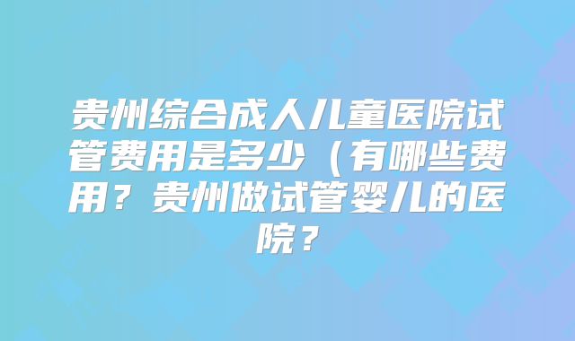 贵州综合成人儿童医院试管费用是多少（有哪些费用？贵州做试管婴儿的医院？