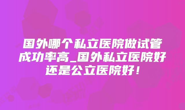 国外哪个私立医院做试管成功率高_国外私立医院好还是公立医院好！