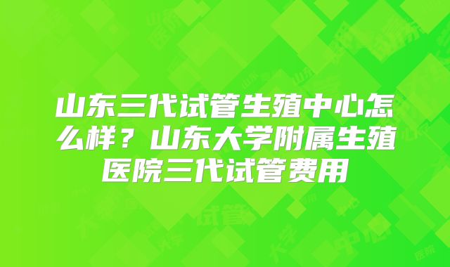 山东三代试管生殖中心怎么样？山东大学附属生殖医院三代试管费用