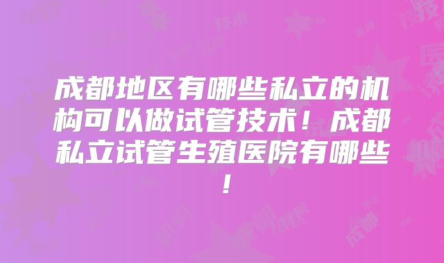 成都地区有哪些私立的机构可以做试管技术！成都私立试管生殖医院有哪些！