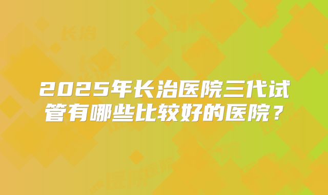 2025年长治医院三代试管有哪些比较好的医院？