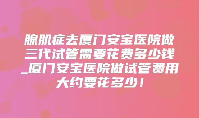 腺肌症去厦门安宝医院做三代试管需要花费多少钱_厦门安宝医院做试管费用大约要花多少！