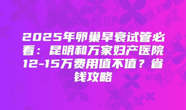 2025年卵巢早衰试管必看：昆明和万家妇产医院12-15万费用值不值？省钱攻略