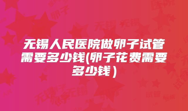 无锡人民医院做卵子试管需要多少钱(卵子花费需要多少钱）