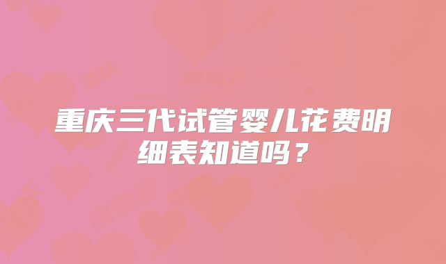重庆三代试管婴儿花费明细表知道吗？