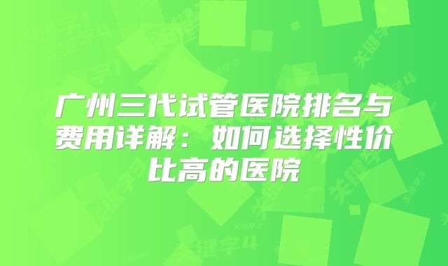 广州三代试管医院排名与费用详解：如何选择性价比高的医院