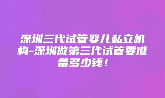 深圳三代试管婴儿私立机构-深圳做第三代试管要准备多少钱!