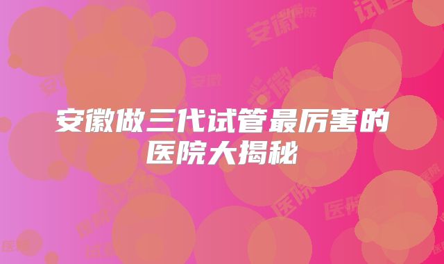 安徽做三代试管最厉害的医院大揭秘