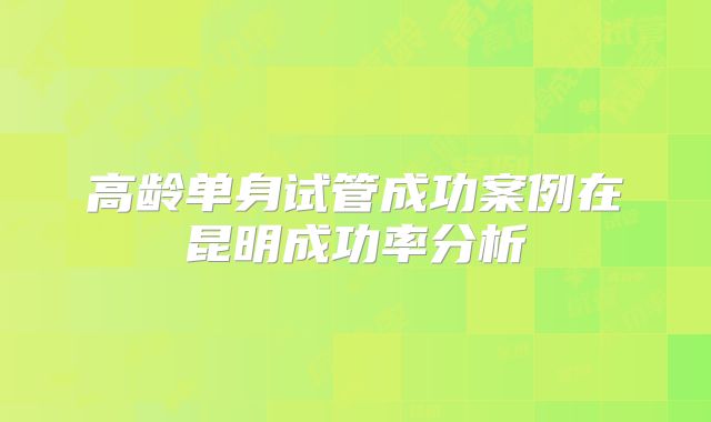 高龄单身试管成功案例在昆明成功率分析