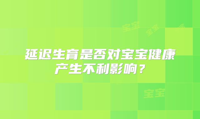 延迟生育是否对宝宝健康产生不利影响?