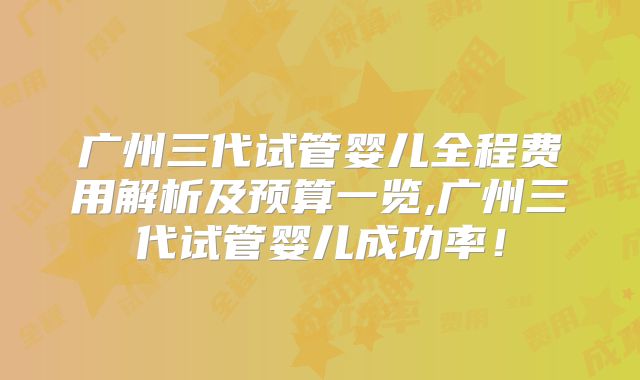 广州三代试管婴儿全程费用解析及预算一览,广州三代试管婴儿成功率！