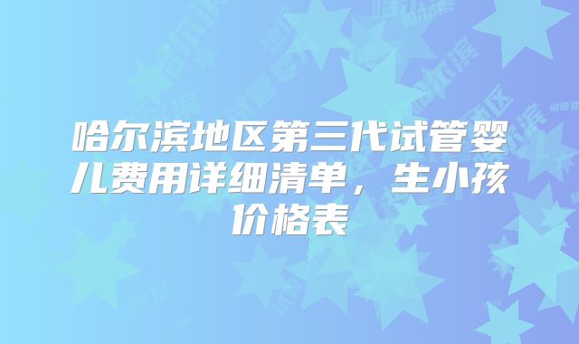 哈尔滨地区第三代试管婴儿费用详细清单,生小孩价格表