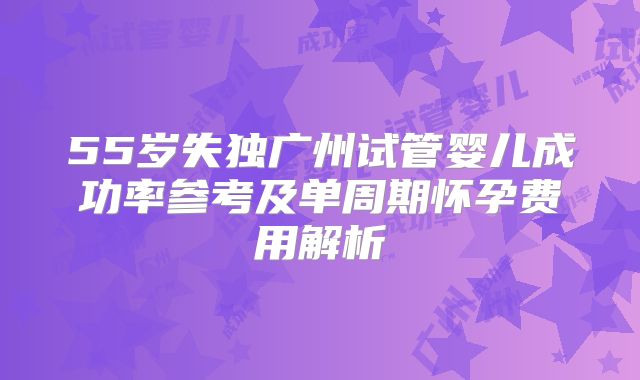 55岁失独广州试管婴儿成功率参考及单周期怀孕费用解析