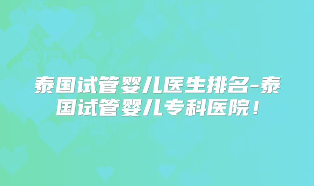 泰国试管婴儿医生排名-泰国试管婴儿专科医院！