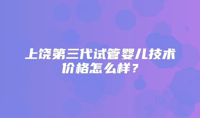上饶第三代试管婴儿技术价格怎么样？