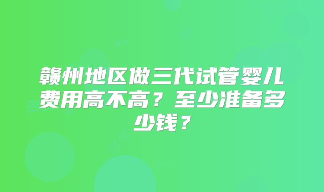 赣州地区做三代试管婴儿费用高不高？至少准备多少钱？