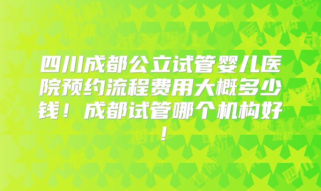 四川成都公立试管婴儿医院预约流程费用大概多少钱！成都试管哪个机构好！