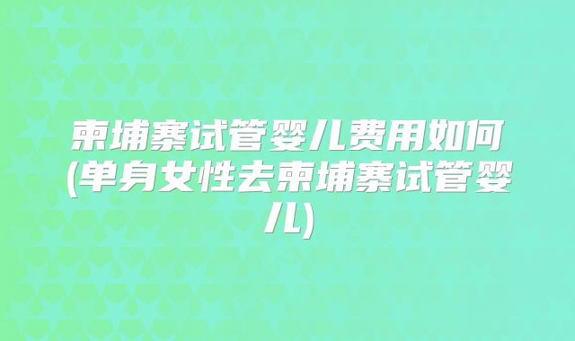 柬埔寨试管婴儿费用如何(单身女性去柬埔寨试管婴儿)