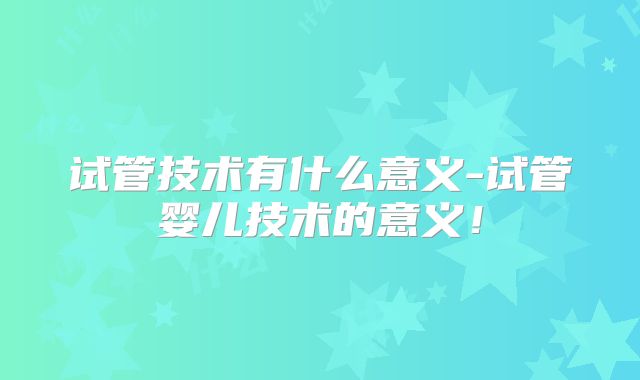 试管技术有什么意义-试管婴儿技术的意义！