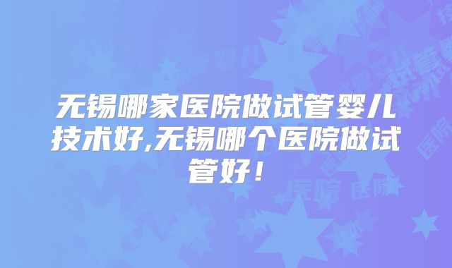 无锡哪家医院做试管婴儿技术好,无锡哪个医院做试管好！