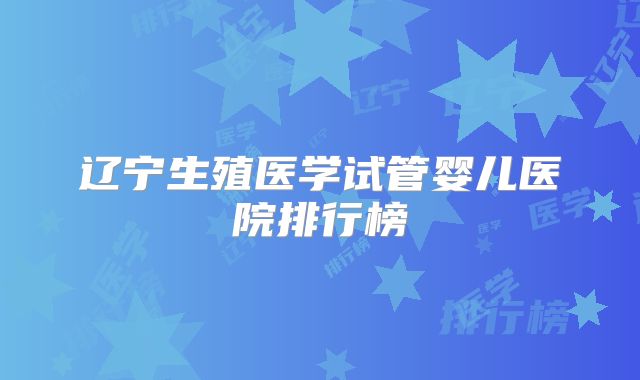辽宁生殖医学试管婴儿医院排行榜