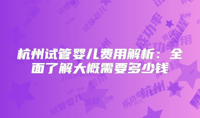 杭州试管婴儿费用解析：全面了解大概需要多少钱