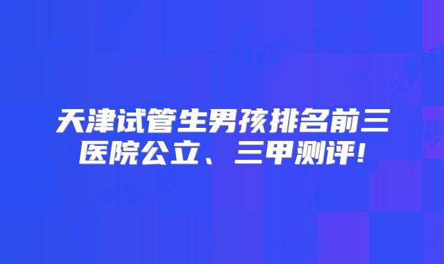 天津试管生男孩排名前三医院公立、三甲测评!