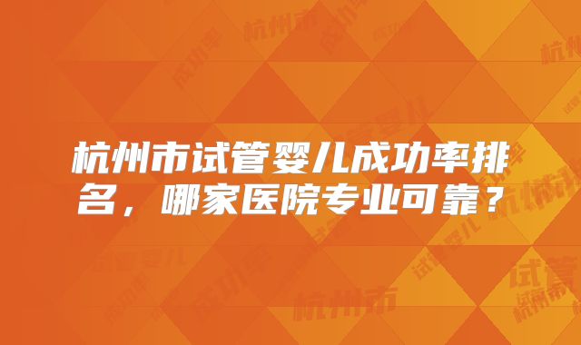 杭州市试管婴儿成功率排名，哪家医院专业可靠？