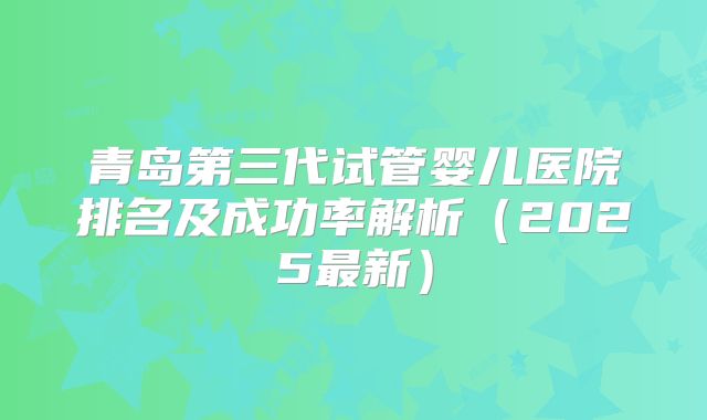 青岛第三代试管婴儿医院排名及成功率解析(2025最新)