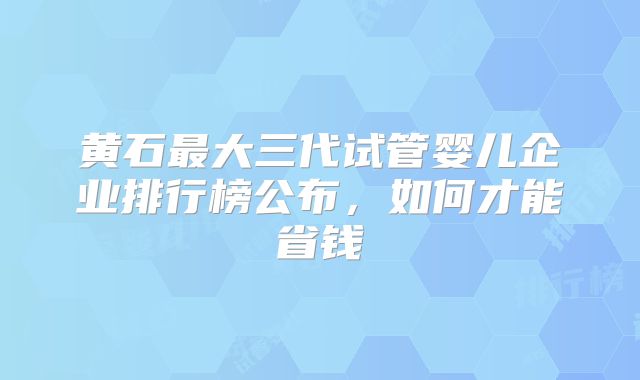 黄石最大三代试管婴儿企业排行榜公布,如何才能省钱