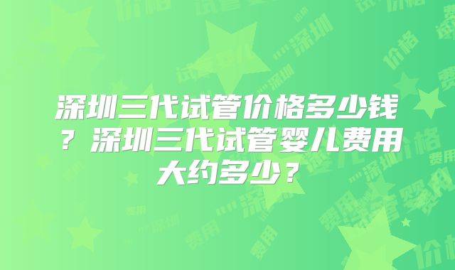 深圳三代试管价格多少钱？深圳三代试管婴儿费用大约多少？