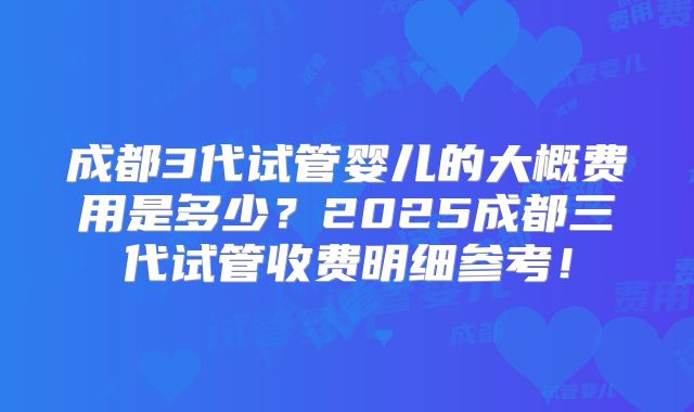 成都3代试管婴儿的大概费用是多少？2025成都三代试管收费明细参考！