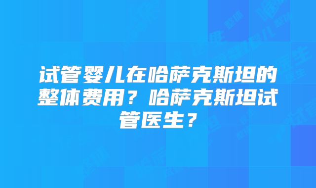 试管婴儿在哈萨克斯坦的整体费用？哈萨克斯坦试管医生？